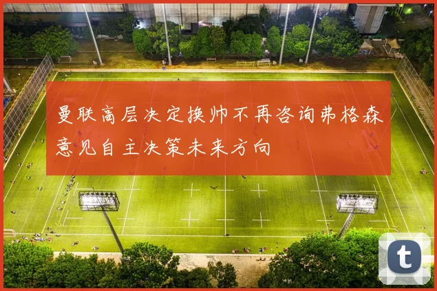曼联高层决定换帅不再咨询弗格森意见自主决策未来方向