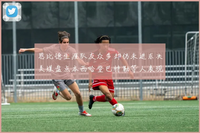 恩比德生涯队友众多却仍未进东决美媒盘点本西哈登巴特勒等人表现