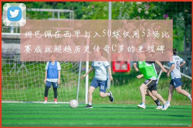 姆巴佩在西甲打入50球仅用53场比赛成就超越历史传奇C罗的里程碑