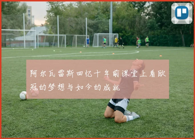 阿尔瓦雷斯回忆十年前课堂上看欧冠的梦想与如今的成就