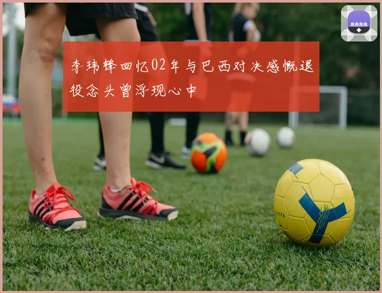 李玮锋回忆02年与巴西对决感慨退役念头曾浮现心中