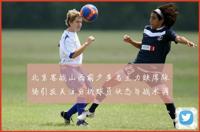 北京客战山西前夕多名主力缺席踩场引发关注分析球员状态与战术调整