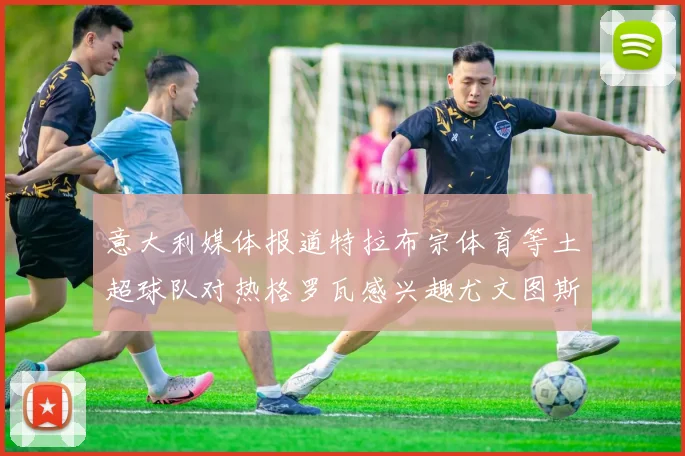 意大利媒体报道特拉布宗体育等土超球队对热格罗瓦感兴趣尤文图斯准备出售该球员