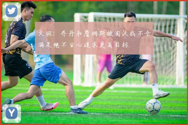 文班：乔丹和詹姆斯被淘汰我不会满足绝不甘心追求更高目标