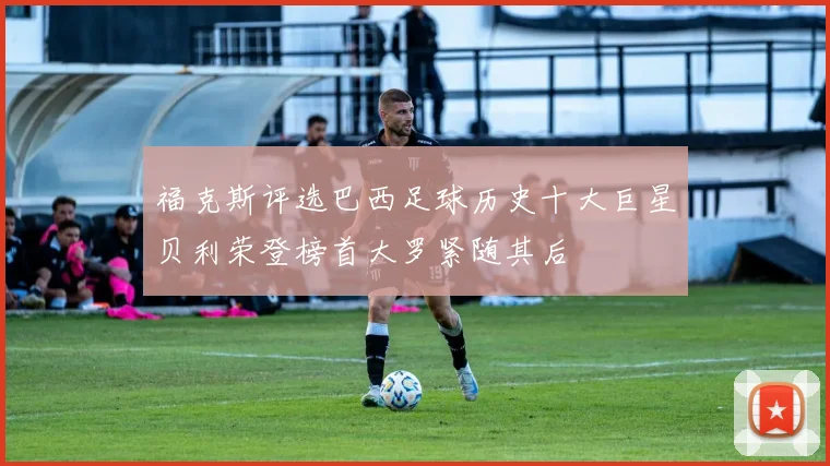福克斯评选巴西足球历史十大巨星贝利荣登榜首大罗紧随其后