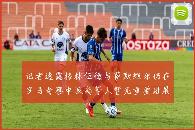 记者透露格林伍德与萨默维尔仍在罗马考察中派尚等人暂无重要进展消息