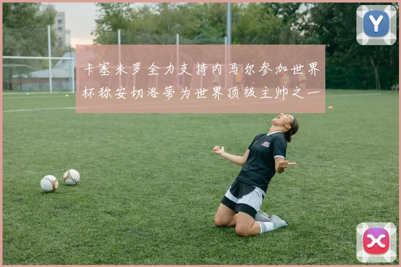 卡塞米罗全力支持内马尔参加世界杯称安切洛蒂为世界顶级主帅之一