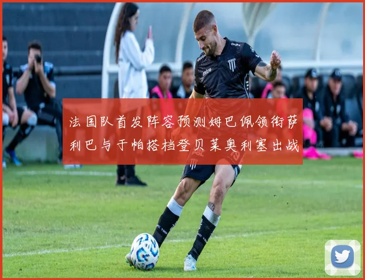 法国队首发阵容预测姆巴佩领衔萨利巴与于帕搭档登贝莱奥利塞出战