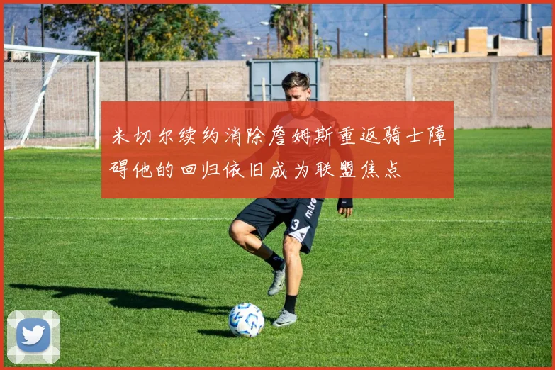 米切尔续约消除詹姆斯重返骑士障碍他的回归依旧成为联盟焦点