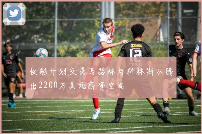 快船计划交易马瑟林与科林斯以腾出2200万美元薪资空间