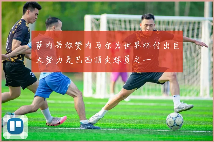 萨内蒂称赞内马尔为世界杯付出巨大努力是巴西顶尖球员之一