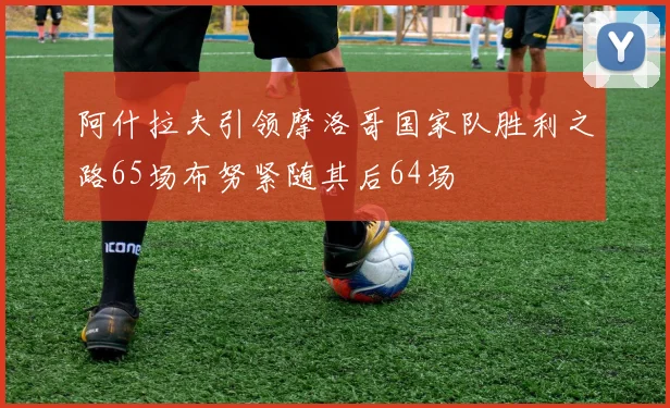 阿什拉夫引领摩洛哥国家队胜利之路65场布努紧随其后64场