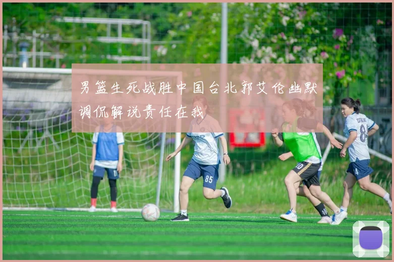 男篮生死战胜中国台北郭艾伦幽默调侃解说责任在我