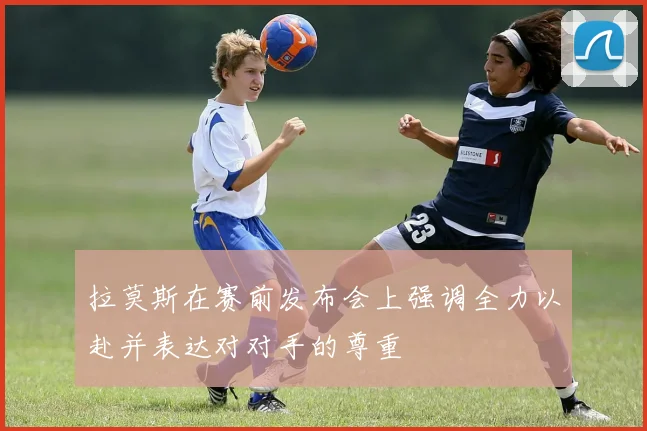 拉莫斯在赛前发布会上强调全力以赴并表达对对手的尊重