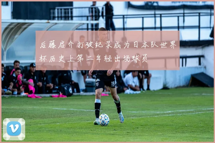 后藤启介打破纪录成为日本队世界杯历史上第二年轻出场球员