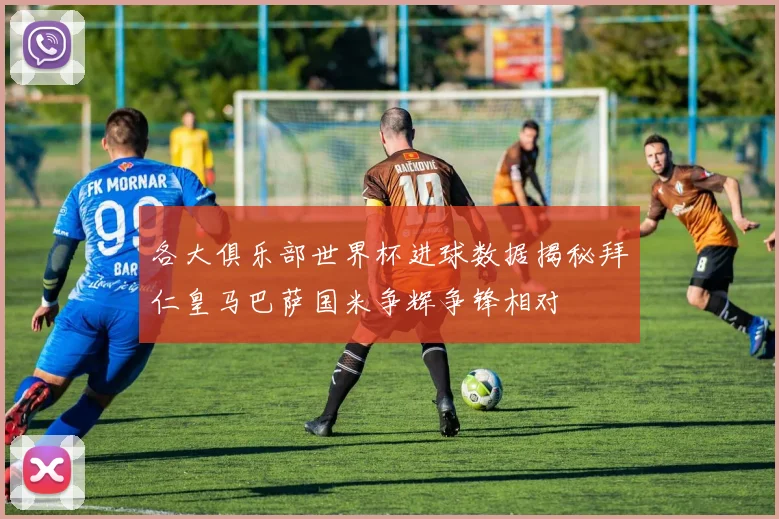 各大俱乐部世界杯进球数据揭秘拜仁皇马巴萨国米争辉争锋相对