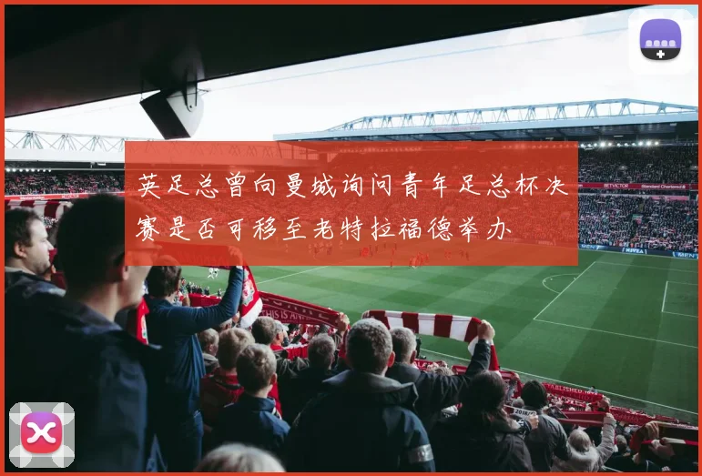 英足总曾向曼城询问青年足总杯决赛是否可移至老特拉福德举办