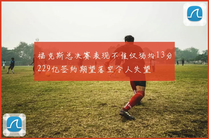 福克斯总决赛表现不佳仅场均13分229亿签约期望落空令人失望