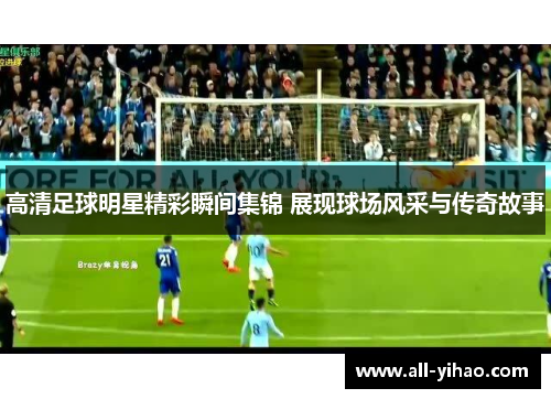 高清足球明星精彩瞬间集锦 展现球场风采与传奇故事
